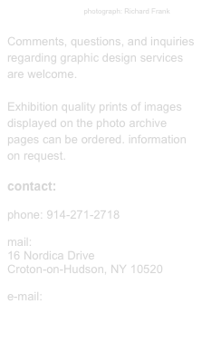                                       photograph: Richard Frank

Comments, questions, and inquiries regarding graphic design services are welcome.

Exhibition quality prints of images displayed on the photo archive pages can be ordered. information on request.

contact:

phone: 914-271-2718

mail: 
16 Nordica Drive
Croton-on-Hudson, NY 10520

e-mail:
eltonrobinson@optonline.net